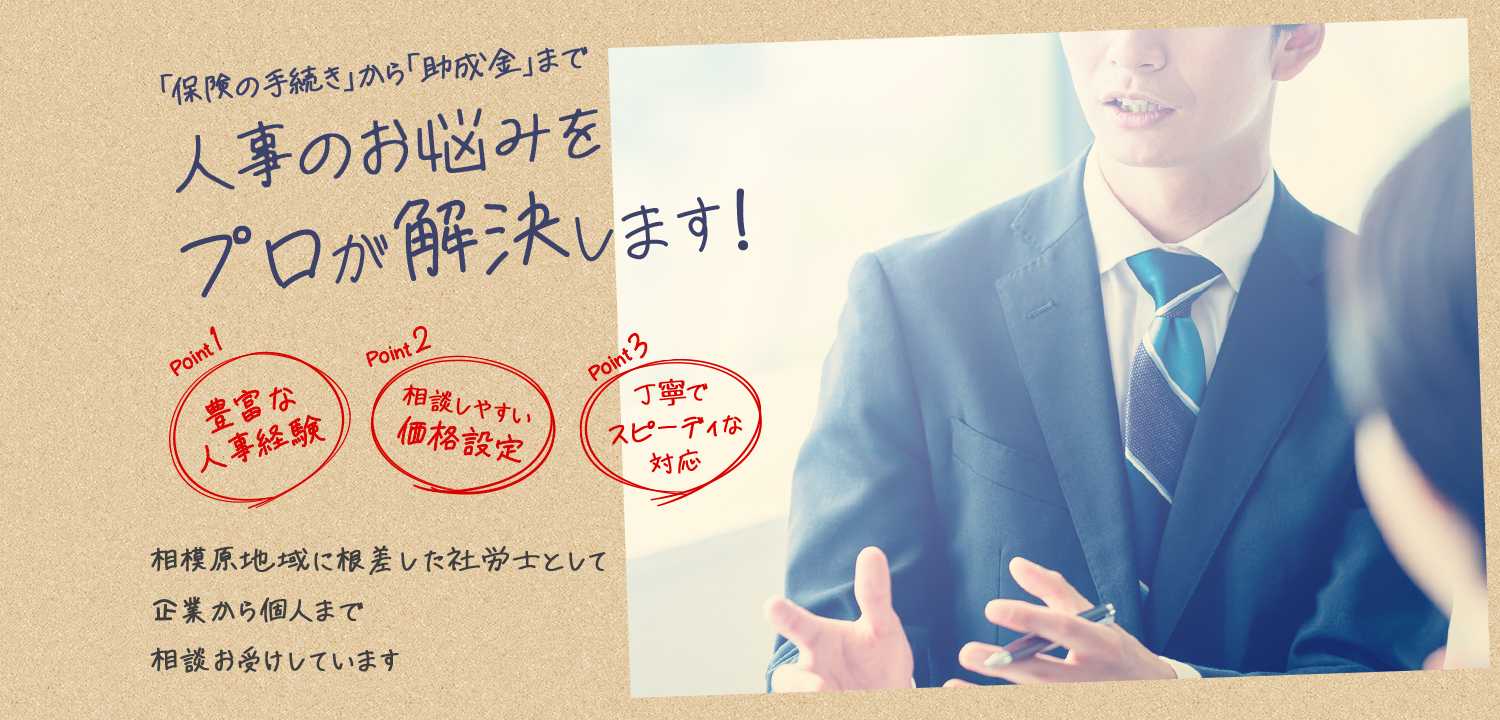 「保険の手続き」から「助成金」まで人事のお悩みをプロが解決します！ Point1 豊富な人事経験 Point2 相談しやすい価格設定 Point3 丁寧でスピーディな対応 相模原地域に根差した社労士として企業から個人まで相談をお受けしています